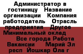 Администратор в гостиницу › Название организации ­ Компания-работодатель › Отрасль предприятия ­ Другое › Минимальный оклад ­ 23 000 - Все города Работа » Вакансии   . Марий Эл респ.,Йошкар-Ола г.